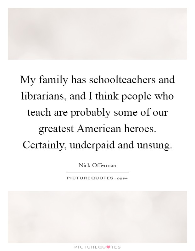 My family has schoolteachers and librarians, and I think people who teach are probably some of our greatest American heroes. Certainly, underpaid and unsung Picture Quote #1