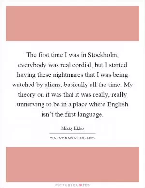 The first time I was in Stockholm, everybody was real cordial, but I started having these nightmares that I was being watched by aliens, basically all the time. My theory on it was that it was really, really unnerving to be in a place where English isn’t the first language Picture Quote #1