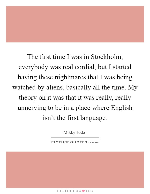 The first time I was in Stockholm, everybody was real cordial, but I started having these nightmares that I was being watched by aliens, basically all the time. My theory on it was that it was really, really unnerving to be in a place where English isn't the first language Picture Quote #1