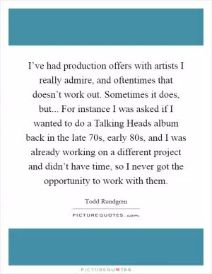 I’ve had production offers with artists I really admire, and oftentimes that doesn’t work out. Sometimes it does, but... For instance I was asked if I wanted to do a Talking Heads album back in the late  70s, early  80s, and I was already working on a different project and didn’t have time, so I never got the opportunity to work with them Picture Quote #1