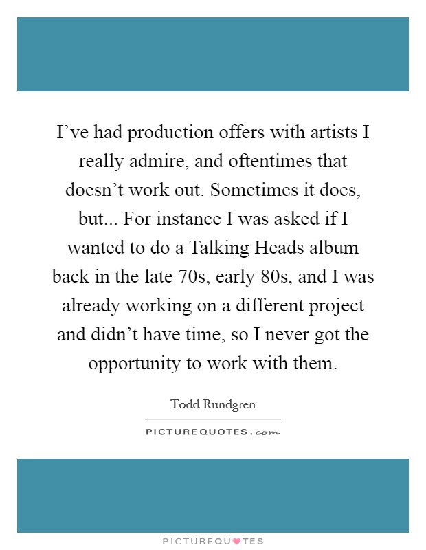 I've had production offers with artists I really admire, and oftentimes that doesn't work out. Sometimes it does, but... For instance I was asked if I wanted to do a Talking Heads album back in the late  70s, early  80s, and I was already working on a different project and didn't have time, so I never got the opportunity to work with them Picture Quote #1