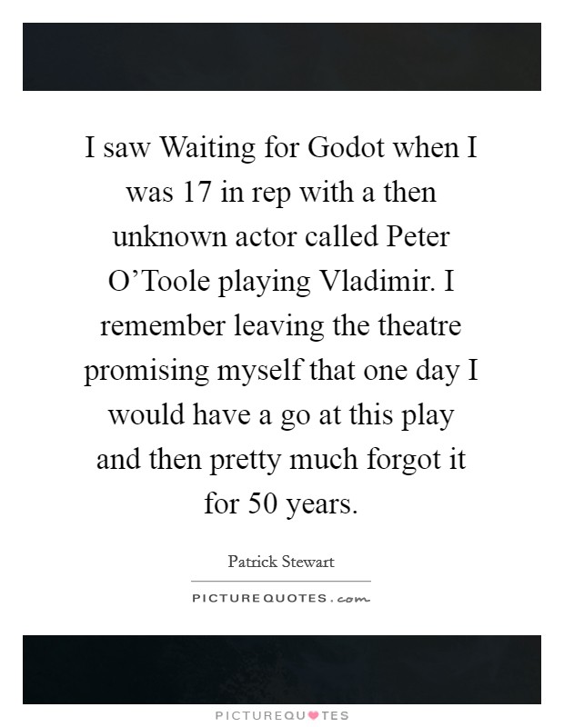 I saw Waiting for Godot when I was 17 in rep with a then unknown actor called Peter O'Toole playing Vladimir. I remember leaving the theatre promising myself that one day I would have a go at this play and then pretty much forgot it for 50 years Picture Quote #1