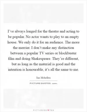 I’ve always longed for the theatre and acting to be popular. No actor wants to play to an empty house. We only do it for an audience. The more the merrier. I don’t make any distinction between a popular TV series or blockbuster film and doing Shakespeare. They’re different, but as long as the material is good and the intention is honourable, it’s all the same to me Picture Quote #1
