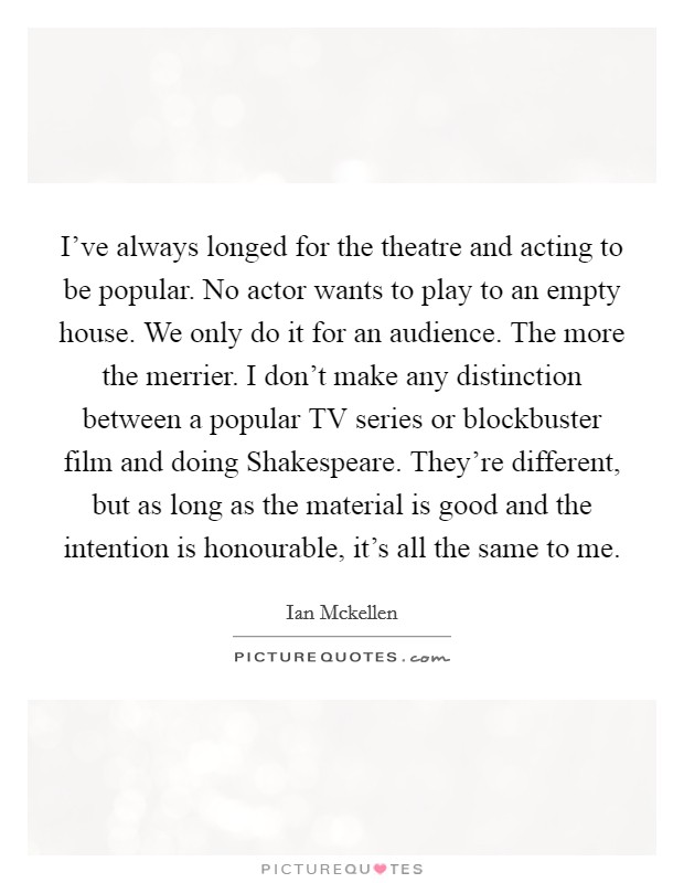 I've always longed for the theatre and acting to be popular. No actor wants to play to an empty house. We only do it for an audience. The more the merrier. I don't make any distinction between a popular TV series or blockbuster film and doing Shakespeare. They're different, but as long as the material is good and the intention is honourable, it's all the same to me Picture Quote #1