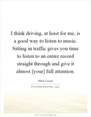 I think driving, at least for me, is a good way to listen to music. Sitting in traffic gives you time to listen to an entire record straight through and give it almost [your] full attention Picture Quote #1