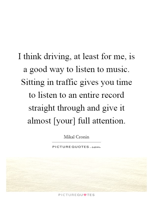 I think driving, at least for me, is a good way to listen to music. Sitting in traffic gives you time to listen to an entire record straight through and give it almost [your] full attention Picture Quote #1