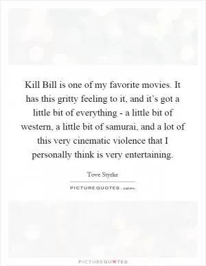 Kill Bill is one of my favorite movies. It has this gritty feeling to it, and it’s got a little bit of everything - a little bit of western, a little bit of samurai, and a lot of this very cinematic violence that I personally think is very entertaining Picture Quote #1