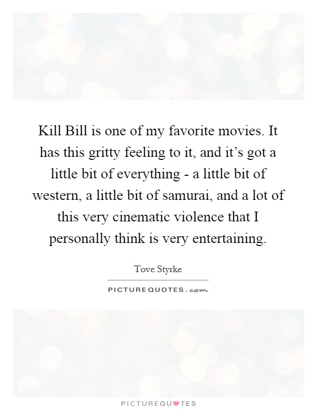 Kill Bill is one of my favorite movies. It has this gritty feeling to it, and it's got a little bit of everything - a little bit of western, a little bit of samurai, and a lot of this very cinematic violence that I personally think is very entertaining Picture Quote #1