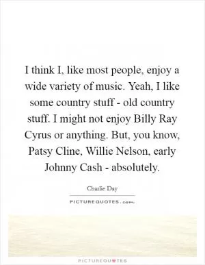 I think I, like most people, enjoy a wide variety of music. Yeah, I like some country stuff - old country stuff. I might not enjoy Billy Ray Cyrus or anything. But, you know, Patsy Cline, Willie Nelson, early Johnny Cash - absolutely Picture Quote #1