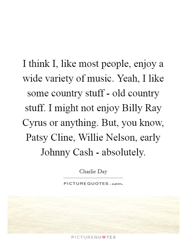 I think I, like most people, enjoy a wide variety of music. Yeah, I like some country stuff - old country stuff. I might not enjoy Billy Ray Cyrus or anything. But, you know, Patsy Cline, Willie Nelson, early Johnny Cash - absolutely Picture Quote #1