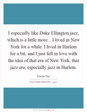 I especially like Duke Ellington jazz, which is a little more... I lived in New York for a while. I lived in Harlem for a bit, and I just fell in love with the idea of that era of New York, that jazz era, especially jazz in Harlem Picture Quote #1
