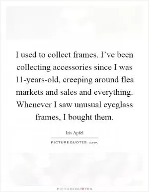 I used to collect frames. I’ve been collecting accessories since I was 11-years-old, creeping around flea markets and sales and everything. Whenever I saw unusual eyeglass frames, I bought them Picture Quote #1
