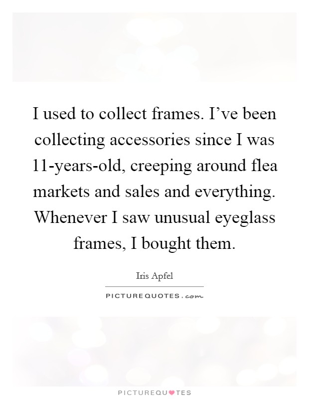 I used to collect frames. I've been collecting accessories since I was 11-years-old, creeping around flea markets and sales and everything. Whenever I saw unusual eyeglass frames, I bought them Picture Quote #1