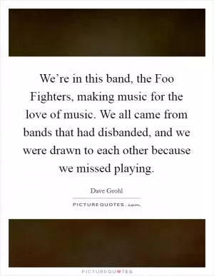 We’re in this band, the Foo Fighters, making music for the love of music. We all came from bands that had disbanded, and we were drawn to each other because we missed playing Picture Quote #1