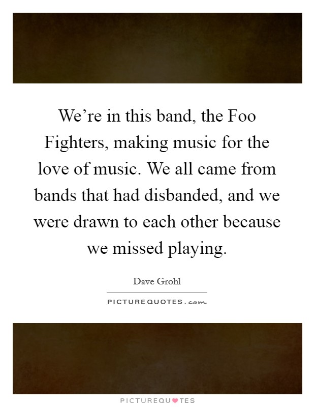 We're in this band, the Foo Fighters, making music for the love of music. We all came from bands that had disbanded, and we were drawn to each other because we missed playing Picture Quote #1