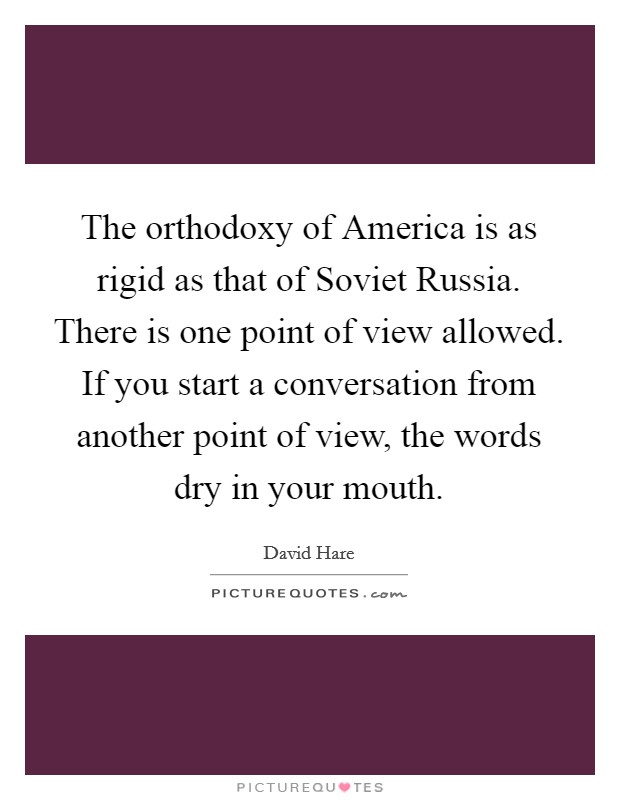 The orthodoxy of America is as rigid as that of Soviet Russia. There is one point of view allowed. If you start a conversation from another point of view, the words dry in your mouth Picture Quote #1