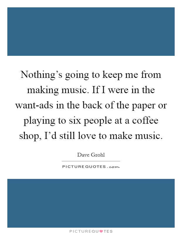 Nothing's going to keep me from making music. If I were in the want-ads in the back of the paper or playing to six people at a coffee shop, I'd still love to make music Picture Quote #1
