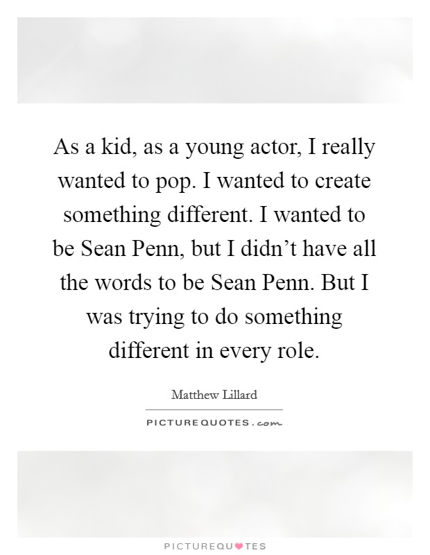 As a kid, as a young actor, I really wanted to pop. I wanted to create something different. I wanted to be Sean Penn, but I didn't have all the words to be Sean Penn. But I was trying to do something different in every role Picture Quote #1