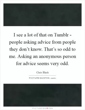 I see a lot of that on Tumblr - people asking advice from people they don’t know. That’s so odd to me. Asking an anonymous person for advice seems very odd Picture Quote #1