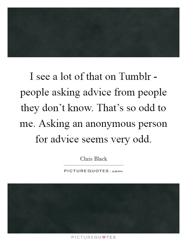 I see a lot of that on Tumblr - people asking advice from people they don't know. That's so odd to me. Asking an anonymous person for advice seems very odd Picture Quote #1