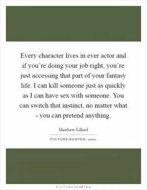 Every character lives in ever actor and if you’re doing your job right, you’re just accessing that part of your fantasy life. I can kill someone just as quickly as I can have sex with someone. You can switch that instinct, no matter what - you can pretend anything Picture Quote #1