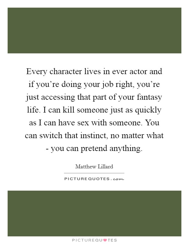Every character lives in ever actor and if you're doing your job right, you're just accessing that part of your fantasy life. I can kill someone just as quickly as I can have sex with someone. You can switch that instinct, no matter what - you can pretend anything Picture Quote #1