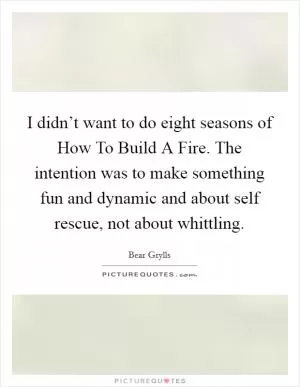 I didn’t want to do eight seasons of How To Build A Fire. The intention was to make something fun and dynamic and about self rescue, not about whittling Picture Quote #1