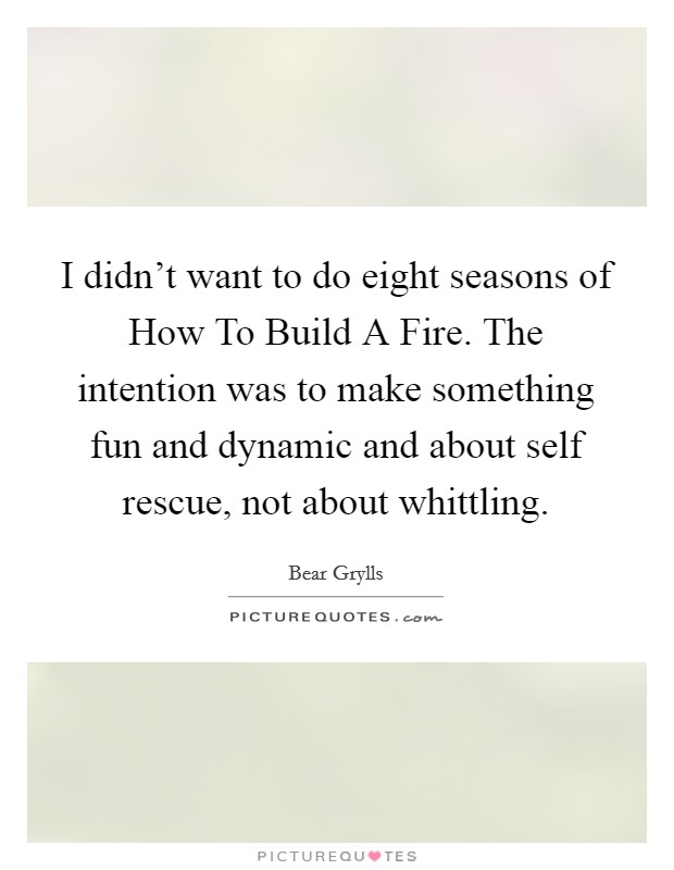 I didn't want to do eight seasons of How To Build A Fire. The intention was to make something fun and dynamic and about self rescue, not about whittling Picture Quote #1