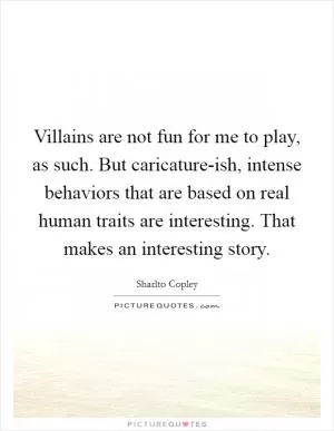 Villains are not fun for me to play, as such. But caricature-ish, intense behaviors that are based on real human traits are interesting. That makes an interesting story Picture Quote #1