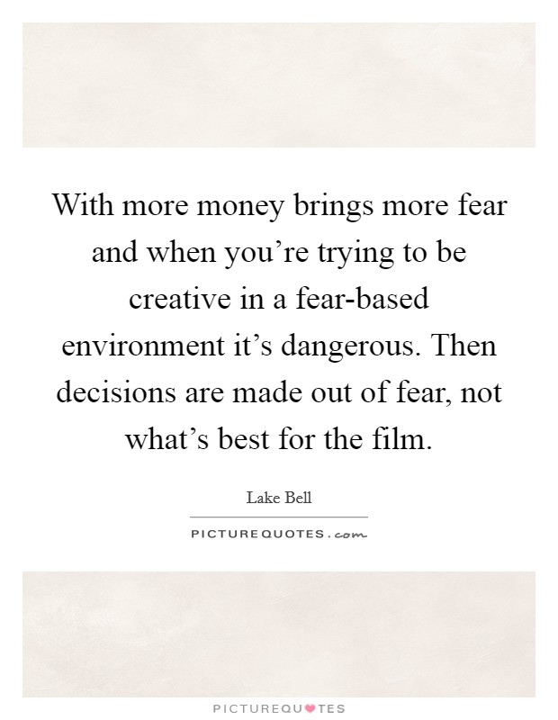 With more money brings more fear and when you're trying to be creative in a fear-based environment it's dangerous. Then decisions are made out of fear, not what's best for the film Picture Quote #1