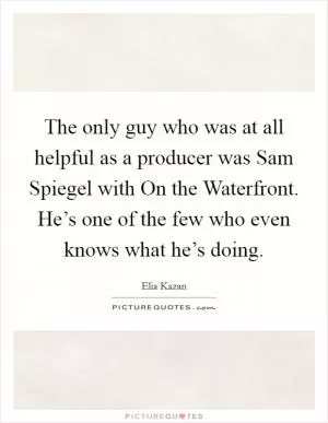 The only guy who was at all helpful as a producer was Sam Spiegel with On the Waterfront. He’s one of the few who even knows what he’s doing Picture Quote #1