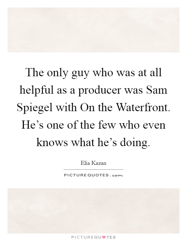 The only guy who was at all helpful as a producer was Sam Spiegel with On the Waterfront. He's one of the few who even knows what he's doing Picture Quote #1