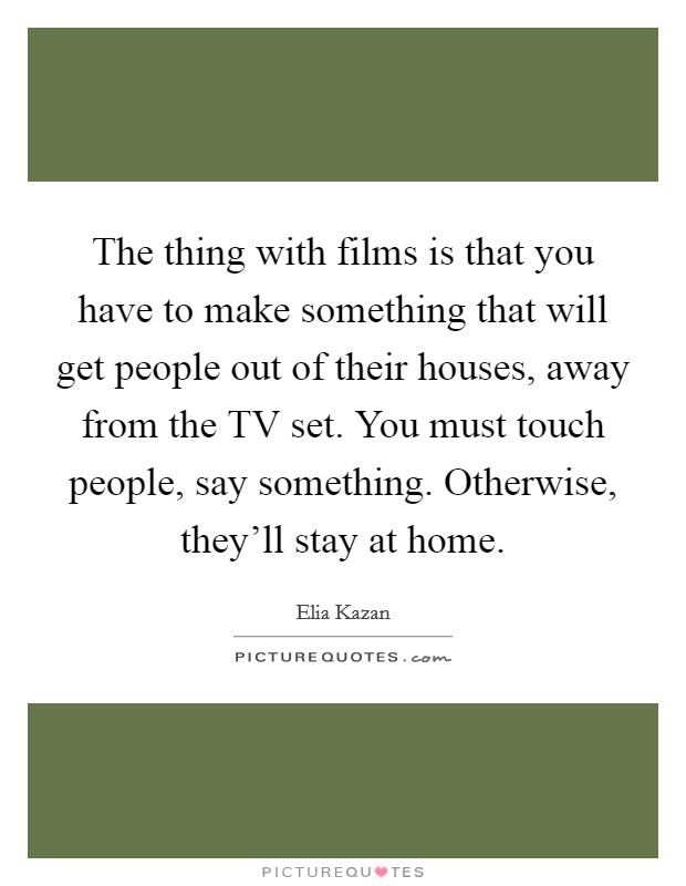 The thing with films is that you have to make something that will get people out of their houses, away from the TV set. You must touch people, say something. Otherwise, they'll stay at home Picture Quote #1