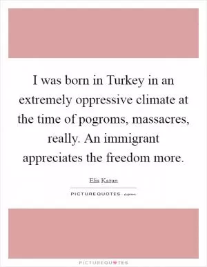 I was born in Turkey in an extremely oppressive climate at the time of pogroms, massacres, really. An immigrant appreciates the freedom more Picture Quote #1