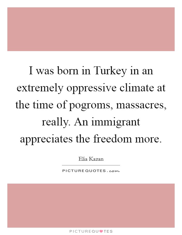I was born in Turkey in an extremely oppressive climate at the time of pogroms, massacres, really. An immigrant appreciates the freedom more Picture Quote #1