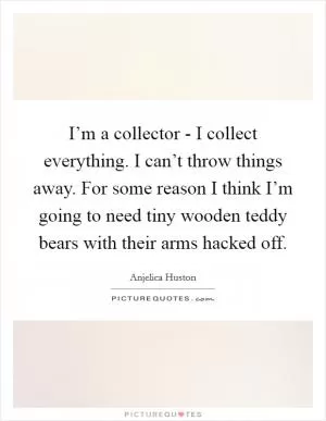 I’m a collector - I collect everything. I can’t throw things away. For some reason I think I’m going to need tiny wooden teddy bears with their arms hacked off Picture Quote #1