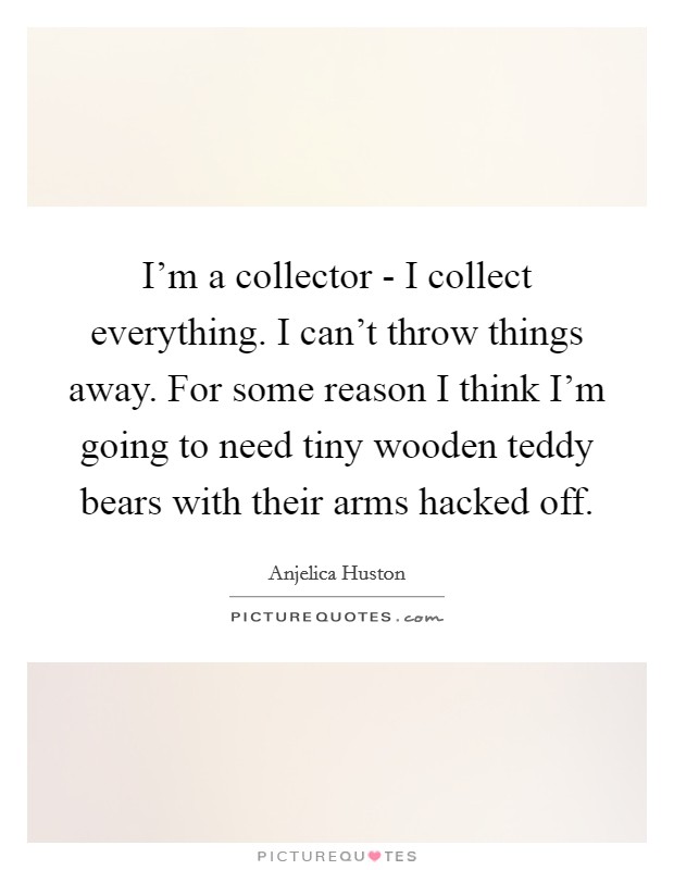 I'm a collector - I collect everything. I can't throw things away. For some reason I think I'm going to need tiny wooden teddy bears with their arms hacked off Picture Quote #1