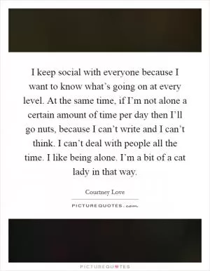 I keep social with everyone because I want to know what’s going on at every level. At the same time, if I’m not alone a certain amount of time per day then I’ll go nuts, because I can’t write and I can’t think. I can’t deal with people all the time. I like being alone. I’m a bit of a cat lady in that way Picture Quote #1