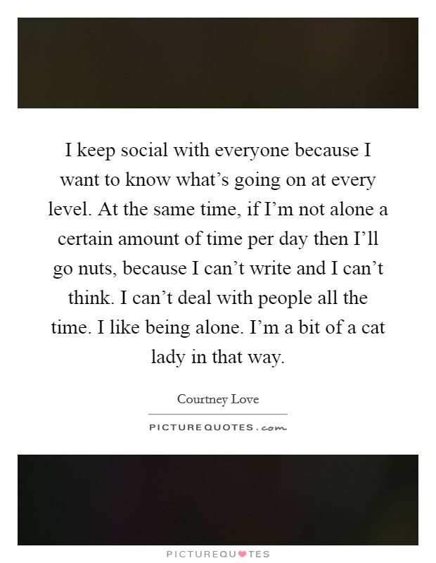 I keep social with everyone because I want to know what's going on at every level. At the same time, if I'm not alone a certain amount of time per day then I'll go nuts, because I can't write and I can't think. I can't deal with people all the time. I like being alone. I'm a bit of a cat lady in that way Picture Quote #1