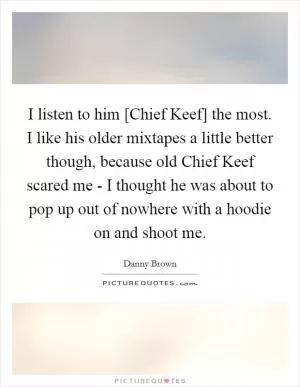 I listen to him [Chief Keef] the most. I like his older mixtapes a little better though, because old Chief Keef scared me - I thought he was about to pop up out of nowhere with a hoodie on and shoot me Picture Quote #1
