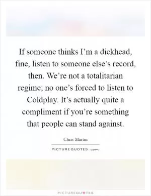 If someone thinks I’m a dickhead, fine, listen to someone else’s record, then. We’re not a totalitarian regime; no one’s forced to listen to Coldplay. It’s actually quite a compliment if you’re something that people can stand against Picture Quote #1