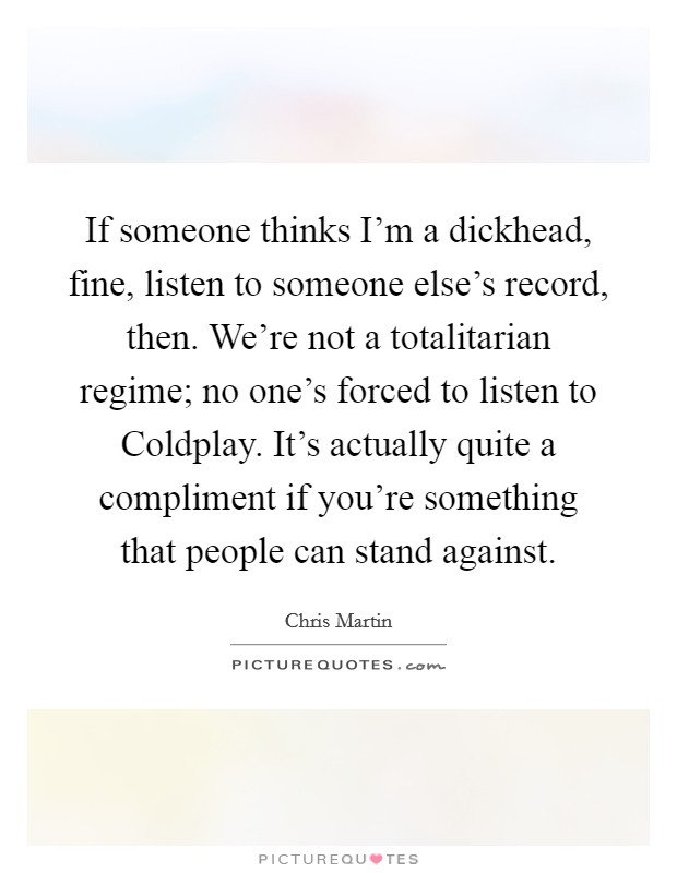 If someone thinks I'm a dickhead, fine, listen to someone else's record, then. We're not a totalitarian regime; no one's forced to listen to Coldplay. It's actually quite a compliment if you're something that people can stand against Picture Quote #1