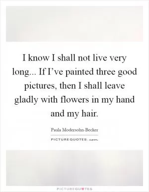 I know I shall not live very long... If I’ve painted three good pictures, then I shall leave gladly with flowers in my hand and my hair Picture Quote #1