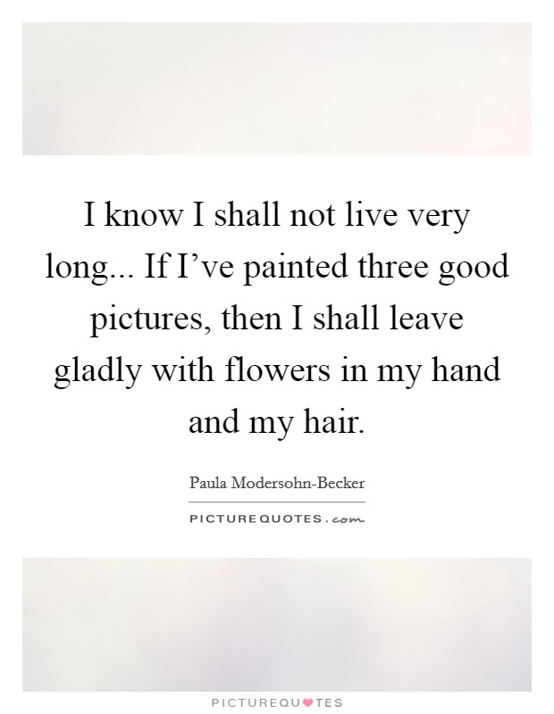 I know I shall not live very long... If I've painted three good pictures, then I shall leave gladly with flowers in my hand and my hair Picture Quote #1