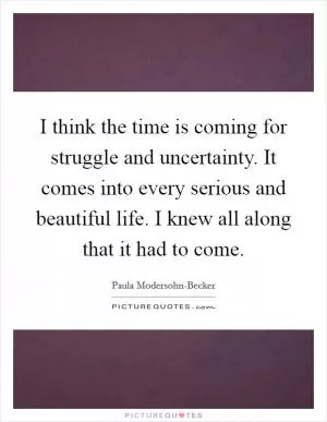 I think the time is coming for struggle and uncertainty. It comes into every serious and beautiful life. I knew all along that it had to come Picture Quote #1