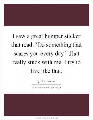 I saw a great bumper sticker that read: ‘Do something that scares you every day.’ That really stuck with me. I try to live like that Picture Quote #1