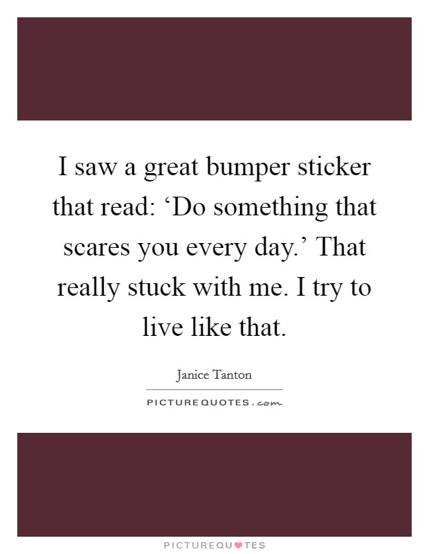 I saw a great bumper sticker that read: ‘Do something that scares you every day.' That really stuck with me. I try to live like that Picture Quote #1