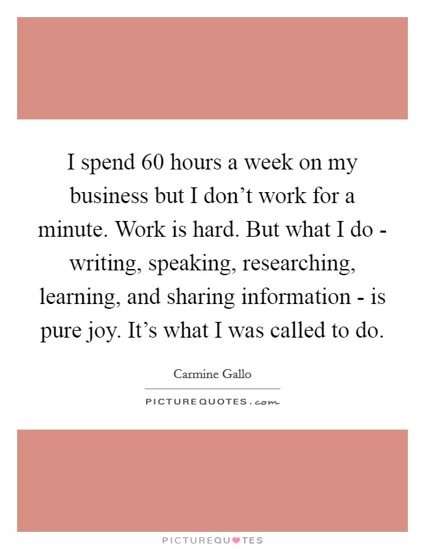 I spend 60 hours a week on my business but I don’t work for a minute. Work is hard. But what I do - writing, speaking, researching, learning, and sharing information - is pure joy. It’s what I was called to do Picture Quote #1