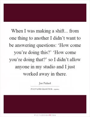 When I was making a shift... from one thing to another I didn’t want to be answering questions: ‘How come you’re doing this?’ ‘How come you’re doing that?’ so I didn’t allow anyone in my studio and I just worked away in there Picture Quote #1