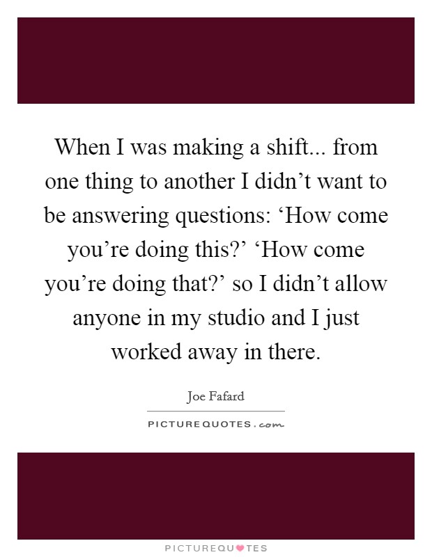 When I was making a shift... from one thing to another I didn't want to be answering questions: ‘How come you're doing this?' ‘How come you're doing that?' so I didn't allow anyone in my studio and I just worked away in there Picture Quote #1